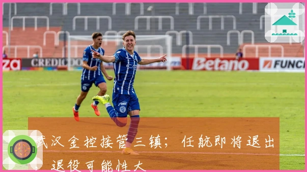 武汉金控接管三镇；任航即将退出，退役可能性大