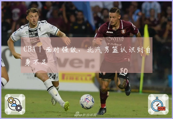 CBA｜面对强敌，北汽男篮认识到自身不足