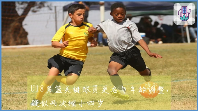 U18男篮关键球员更名与年龄调整，疑似两次缩小四岁