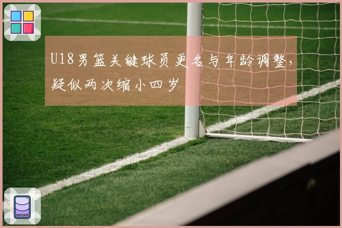 U18男篮关键球员更名与年龄调整，疑似两次缩小四岁