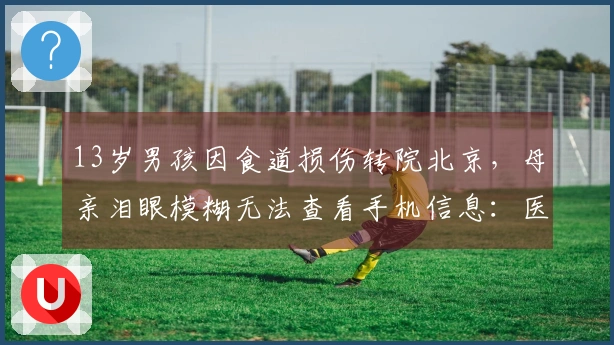 13岁男孩因食道损伤转院北京，母亲泪眼模糊无法查看手机信息：医疗费用压力巨大