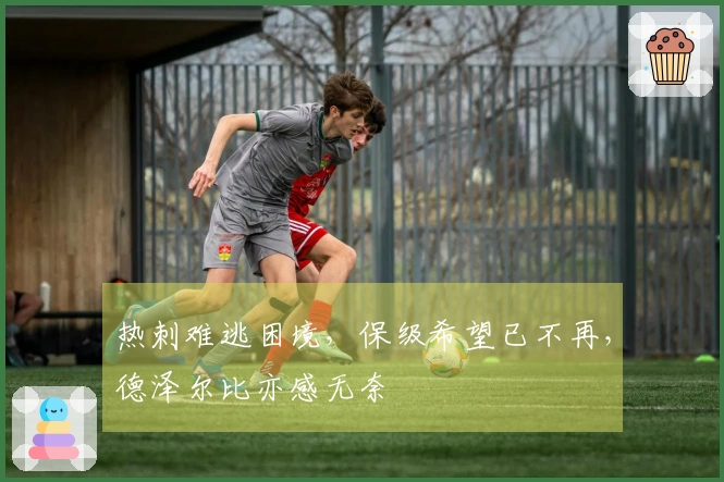 热刺难逃困境，保级希望已不再，德泽尔比亦感无奈