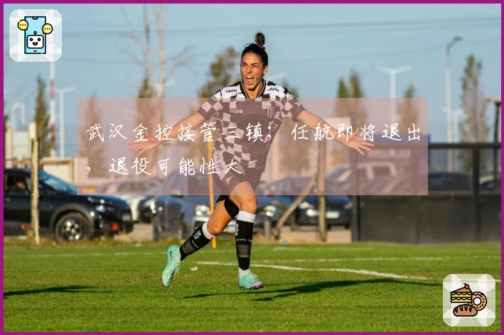 武汉金控接管三镇；任航即将退出，退役可能性大