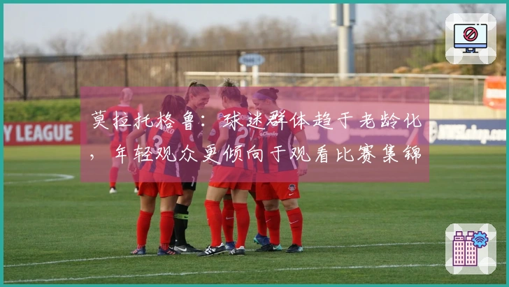 莫拉托格鲁：球迷群体趋于老龄化，年轻观众更倾向于观看比赛集锦