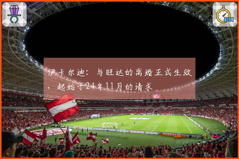 伊卡尔迪：与旺达的离婚正式生效，起始于24年11月的请求