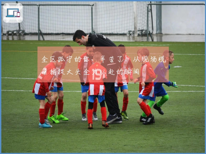 全区孤守的你，辛苦了！从现场视角捕捉大头全力以赴的瞬间