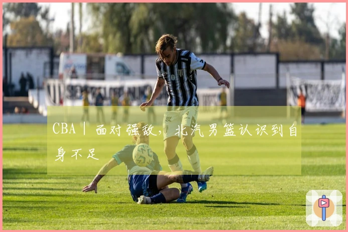 CBA｜面对强敌，北汽男篮认识到自身不足