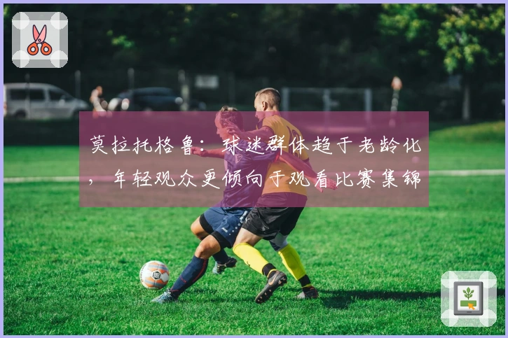 莫拉托格鲁：球迷群体趋于老龄化，年轻观众更倾向于观看比赛集锦