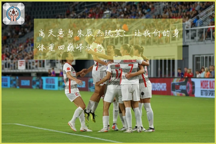 高天意与朱辰杰玩笑：让我们的身体重回巅峰状态