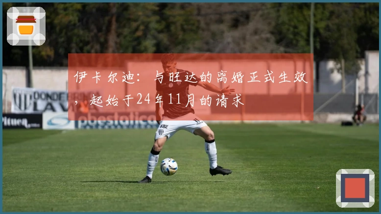 伊卡尔迪：与旺达的离婚正式生效，起始于24年11月的请求